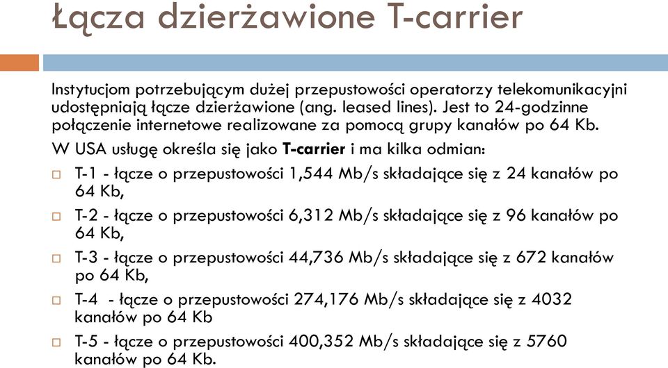 W USA usługę określa się jako T-carrier i ma kilka odmian: T-1 - łącze o przepustowości 1,544 Mb/s składające się z 24 kanałów po 64 Kb, T-2 - łącze o przepustowości 6,312