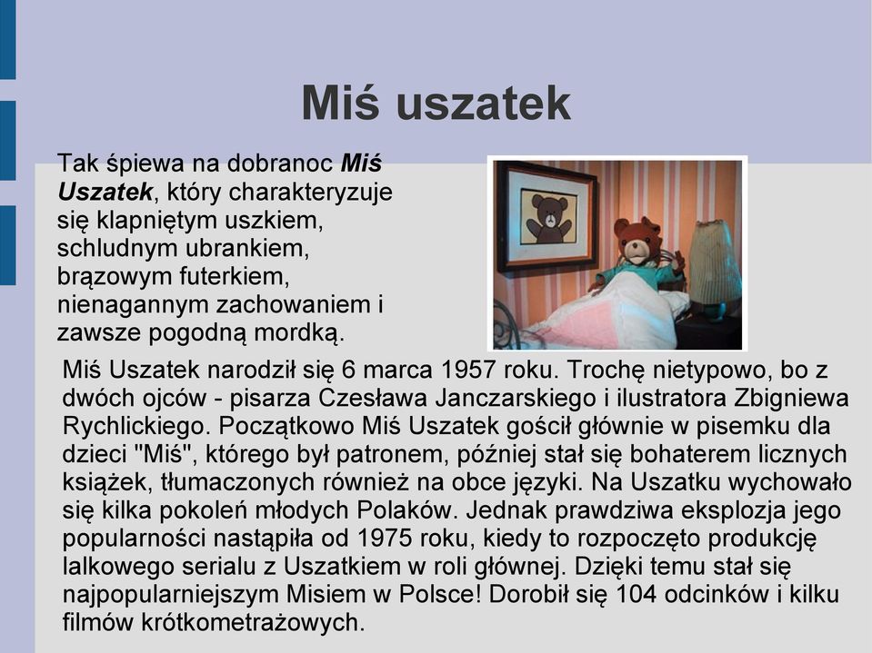 Początkowo Miś Uszatek gościł głównie w pisemku dla dzieci "Miś", którego był patronem, później stał się bohaterem licznych książek, tłumaczonych również na obce języki.