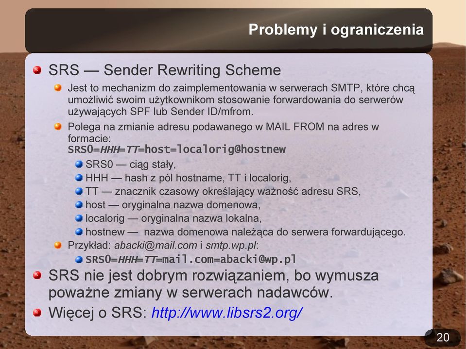 Polega na zmianie adresu podawanego w MAIL FROM na adres w formacie: SRS0=HHH=TT=host=localorig@hostnew SRS0 ciąg stały, HHH hash z pól hostname, TT i localorig, TT znacznik czasowy