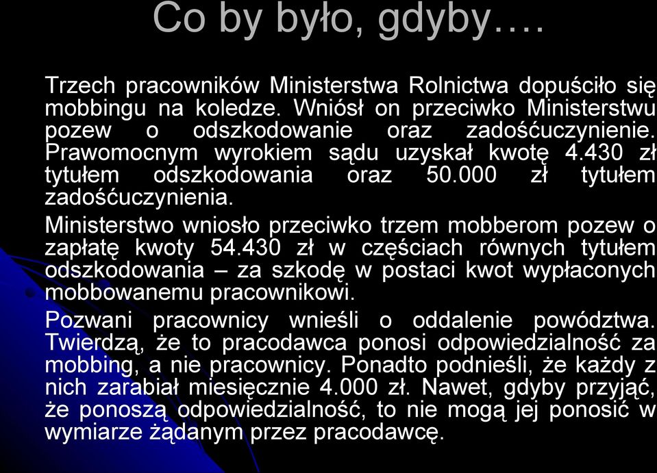 430 zł w częściach równych tytułem odszkodowania za szkodę w postaci kwot wypłaconych mobbowanemu pracownikowi. Pozwani pracownicy wnieśli o oddalenie powództwa.