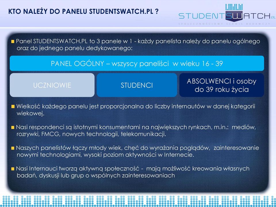 roku życia Wielkość każdego panelu jest proporcjonalna do liczby internautów w danej kategorii wiekowej. Nasi respondenci są istotnymi konsumentami na największych rynkach, m.in.: mediów, rozrywki, FMCG, nowych technologii, telekomunikacji.