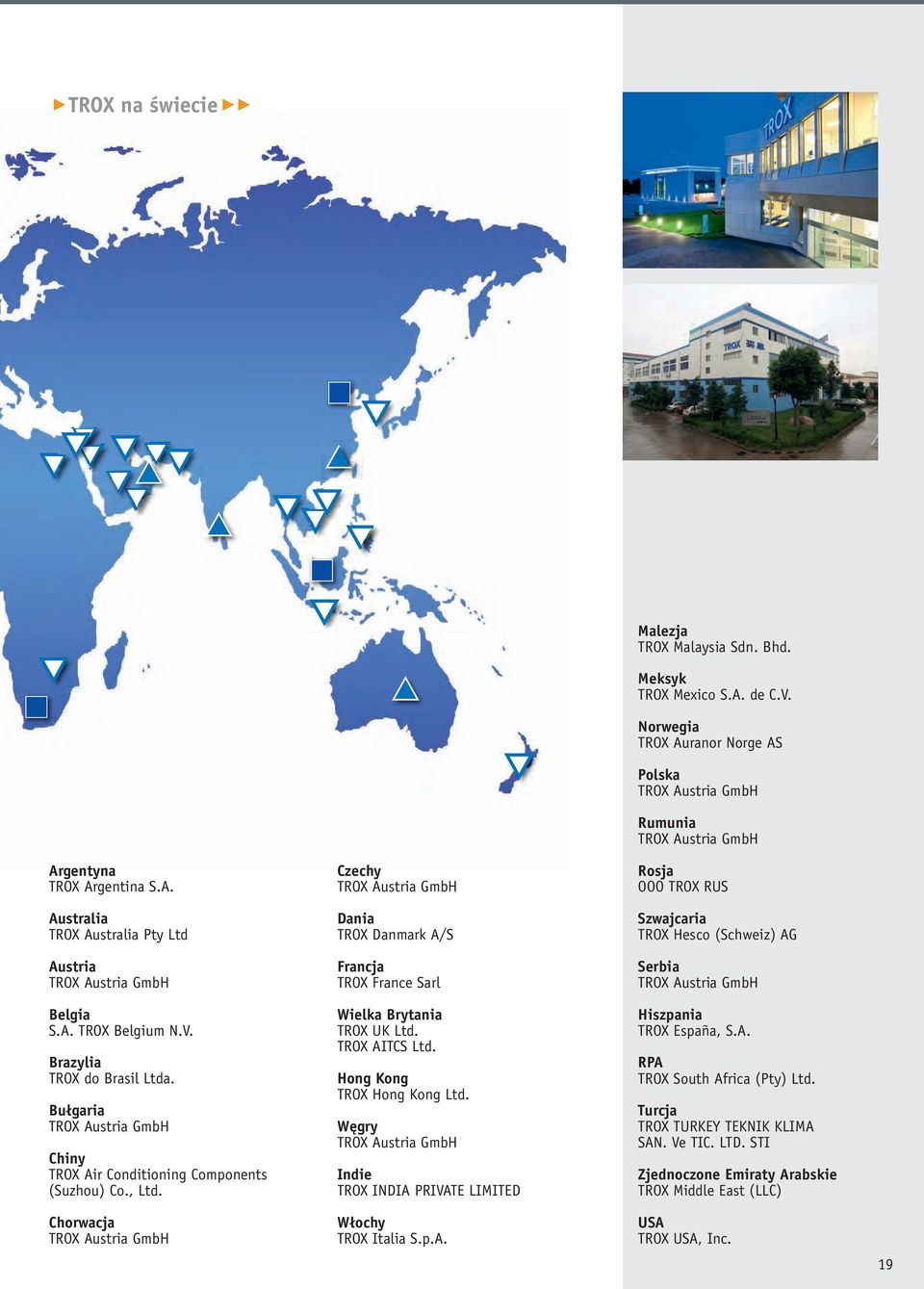 Chorwacja TROX Austria GmbH Czechy TROX Austria GmbH Dania TROX Danmark A/S Francja TROX France Sarl Wielka Brytania TROX UK Ltd. TROX AITCS Ltd. Hong Kong TROX Hong Kong Ltd.