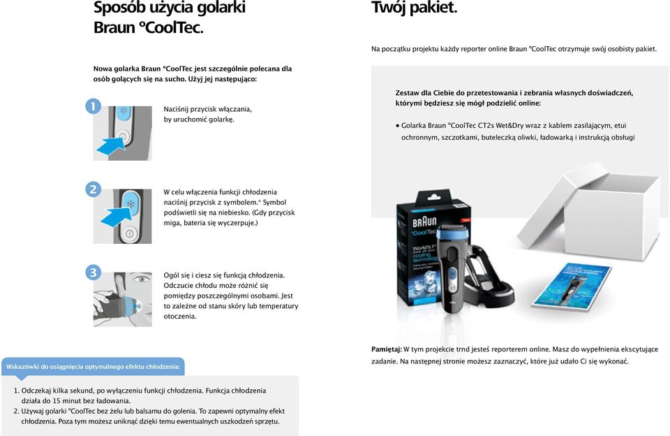 Zestaw dla Ciebie do przetestowania i zebrania własnych doświadczeń, którymi będziesz się mógł podzielić online: Golarka Braun ºCoolTec CT2s Wet&Dry wraz z kablem zasilającym, etui ochronnym,