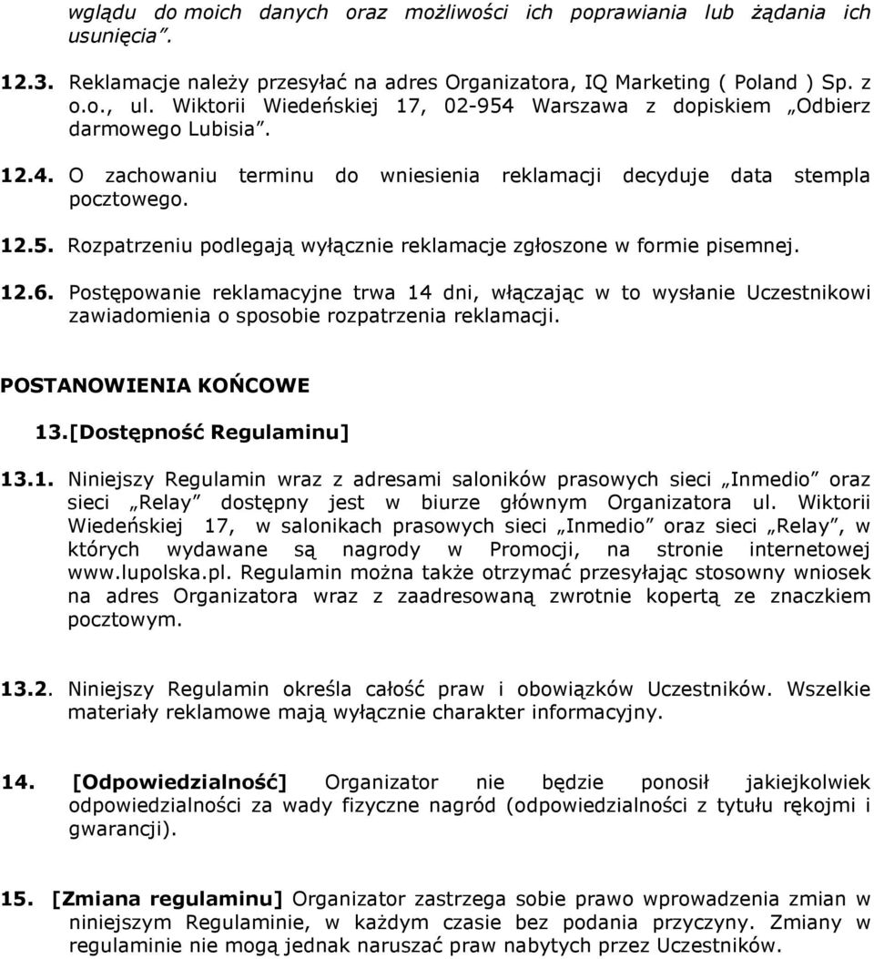 12.6. Postępowanie reklamacyjne trwa 14 dni, włączając w to wysłanie Uczestnikowi zawiadomienia o sposobie rozpatrzenia reklamacji. POSTANOWIENIA KOŃCOWE 13. [Dostępność Regulaminu] 13.1. Niniejszy Regulamin wraz z adresami saloników prasowych sieci Inmedio oraz sieci Relay dostępny jest w biurze głównym Organizatora ul.