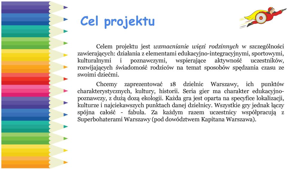 Chcemy zaprezentować 18 dzielnic Warszawy, ich punktów charakterystycznych, kultury, historii. Seria gier ma charakter edukacyjnopoznawczy, z dużą dozą ekologii.