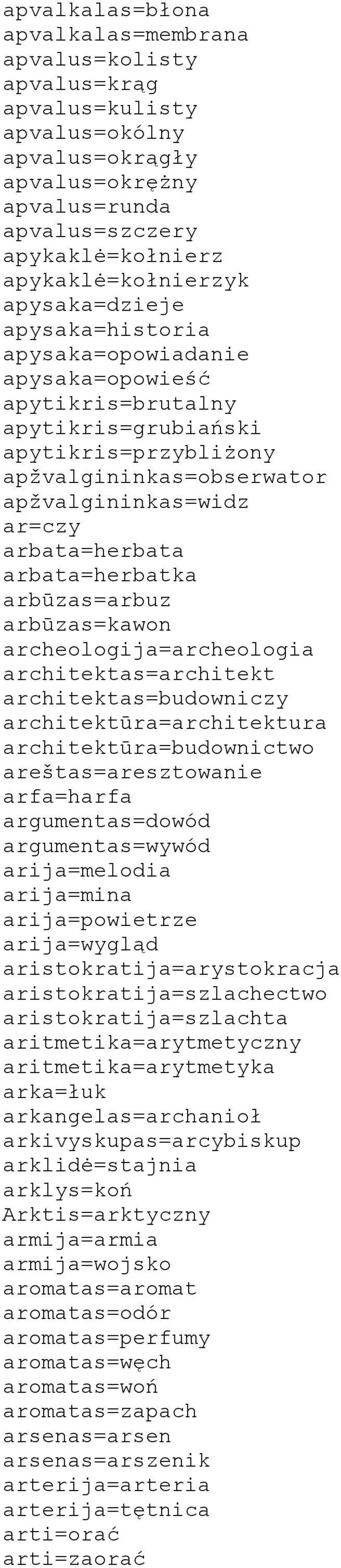 arbata=herbatka arbūzas=arbuz arbūzas=kawon archeologija=archeologia architektas=architekt architektas=budowniczy architektūra=architektura architektūra=budownictwo areštas=aresztowanie arfa=harfa