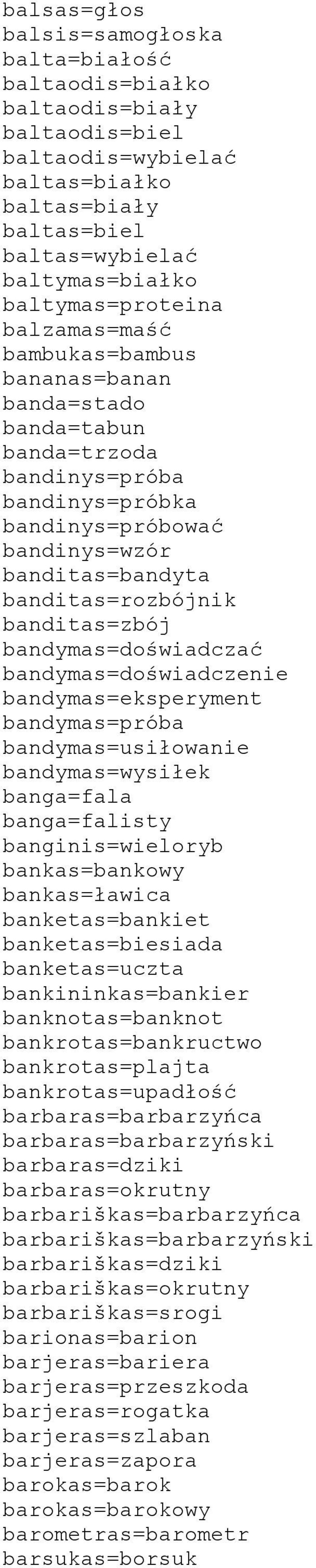 bandymas=doświadczać bandymas=doświadczenie bandymas=eksperyment bandymas=próba bandymas=usiłowanie bandymas=wysiłek banga=fala banga=falisty banginis=wieloryb bankas=bankowy bankas=ławica