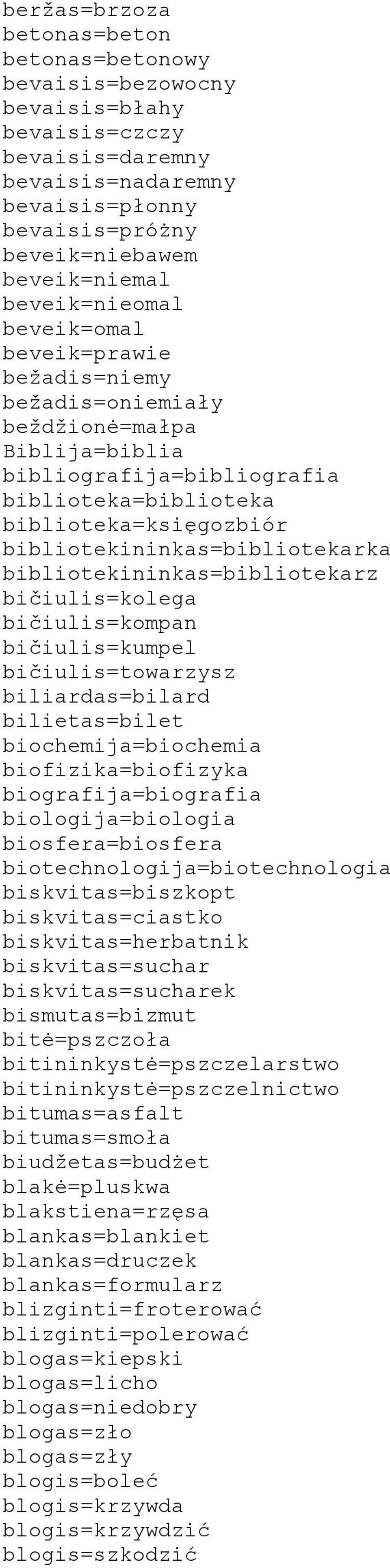 bibliotekininkas=bibliotekarka bibliotekininkas=bibliotekarz bičiulis=kolega bičiulis=kompan bičiulis=kumpel bičiulis=towarzysz biliardas=bilard bilietas=bilet biochemija=biochemia