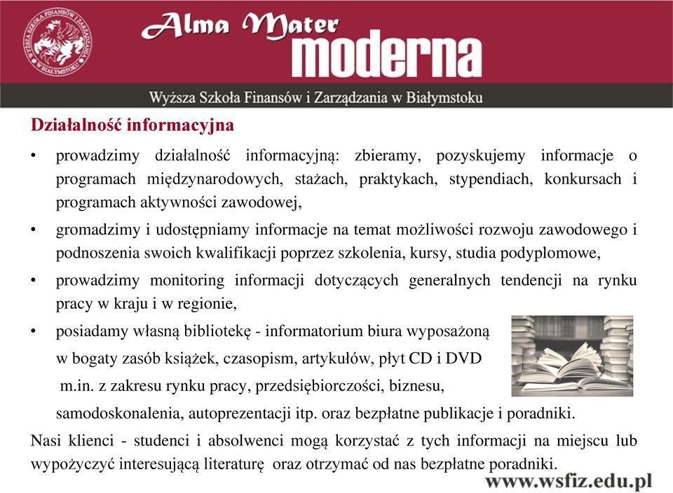 dotyczących generalnych tendencji na rynku pracy w kraju i w regionie, posiadamy własną bibliotekę - informatorium biura wyposażoną w bogaty zasób książek, czasopism, artykułów, płyt CD i DVD m.in. z zakresu rynku pracy, przedsiębiorczości, biznesu, samodoskonalenia, autoprezentacji itp.