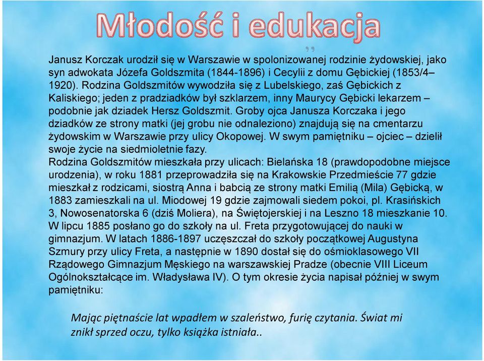 Groby ojca Janusza Korczaka i jego dziadków ze strony matki (jej grobu nie odnaleziono) znajdują się na cmentarzu żydowskim w Warszawie przy ulicy Okopowej.