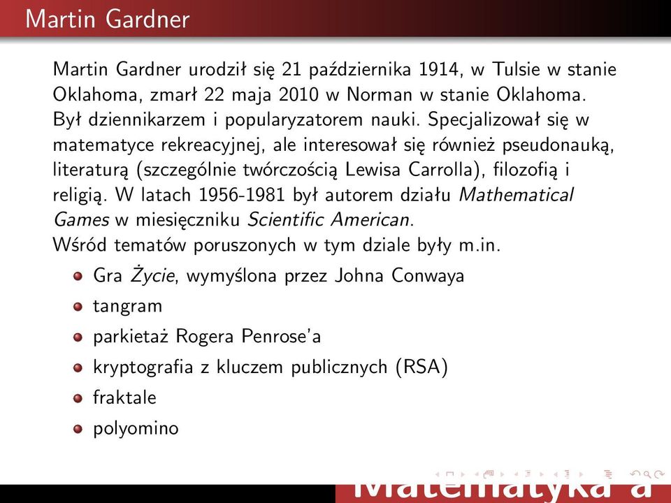 Specjalizował się w matematyce rekreacyjnej, ale interesował się również pseudonauką, literaturą (szczególnie twórczością Lewisa Carrolla), filozofią i