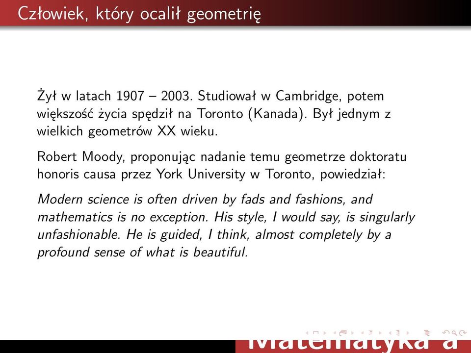 Robert Moody, proponując nadanie temu geometrze doktoratu honoris causa przez York University w Toronto, powiedział: Modern