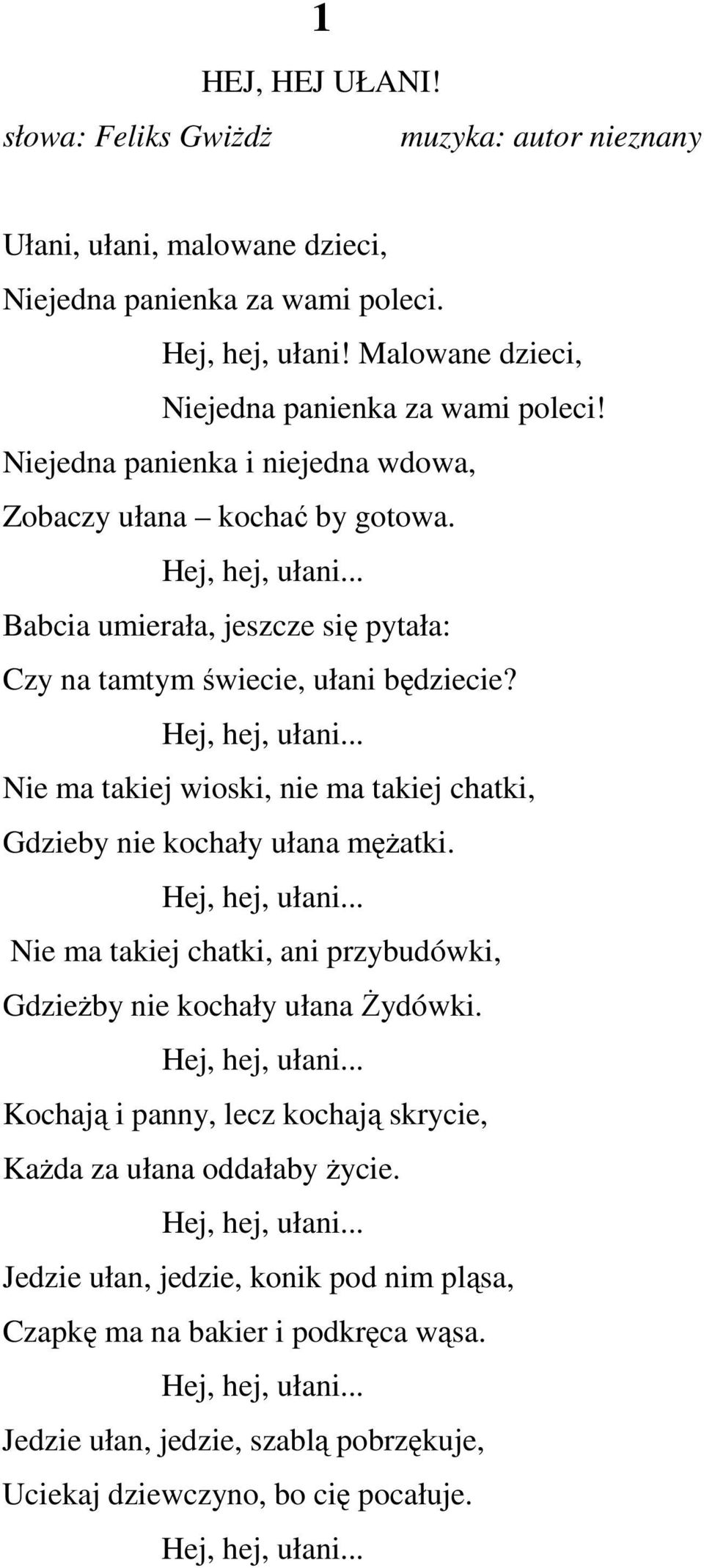 Hej, hej, ułani... Nie ma takiej chatki, ani przybudówki, GdzieŜby nie kochały ułana śydówki. Hej, hej, ułani... Kochają i panny, lecz kochają skrycie, KaŜda za ułana oddałaby Ŝycie. Hej, hej, ułani... Jedzie ułan, jedzie, konik pod nim pląsa, Czapkę ma na bakier i podkręca wąsa.