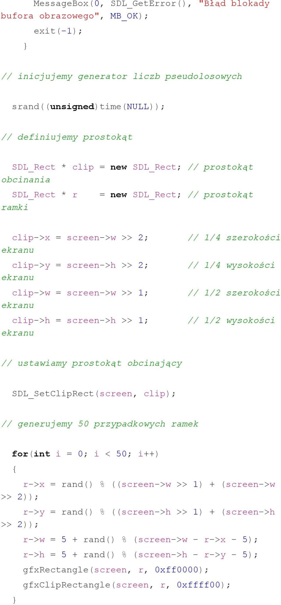 screen->h >> 1; ekranu // 1/4 szerokości // 1/4 wysokości // 1/2 szerokości // 1/2 wysokości // ustawiamy prostokąt obcinający SDL_SetClipRect(screen, clip); // generujemy 50 przypadkowych ramek