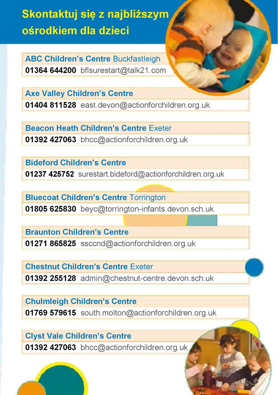 org.uk Bluecoat Children s Centre Torrington 01805 625830 beyc@torrington-infants.devon.sch.uk Braunton Children s Centre 01271 865825 ssccnd@actionforchildren.org.uk Chestnut Children s Centre Exeter 01392 255128 admin@chestnut-centre.