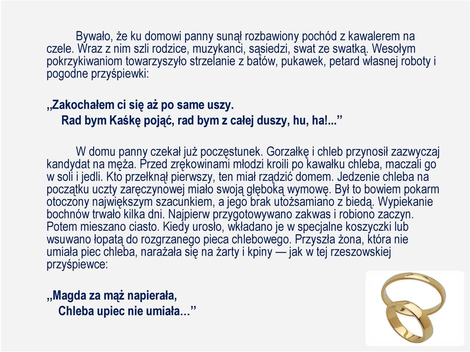... W domu panny czekał juŝ poczęstunek. Gorzałkę i chleb przynosił zazwyczaj kandydat na męŝa. Przed zrękowinami młodzi kroili po kawałku chleba, maczali go w soli i jedli.