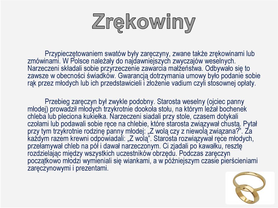 Przebieg zaręczyn był zwykle podobny. Starosta weselny (ojciec panny młodej) prowadził młodych trzykrotnie dookoła stołu, na którym leŝał bochenek chleba lub pleciona kukiełka.