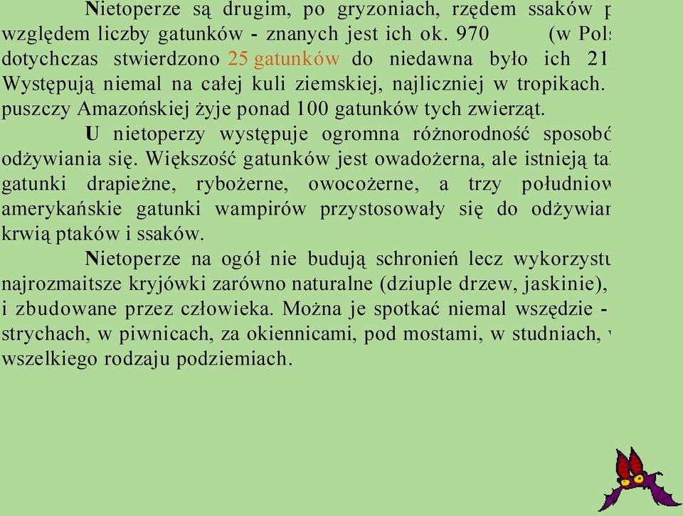 Większość gatunków jest owadożerna, ale istnieją także gatunki drapieżne, rybożerne, owocożerne, a trzy południowoamerykańskie gatunki wampirów przystosowały się do odżywiania krwią ptaków i ssaków.