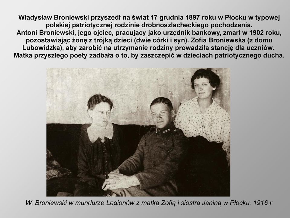Antoni Broniewski, jego ojciec, pracujący jako urzędnik bankowy, zmarł w 1902 roku, pozostawiając żonę z trójką dzieci (dwie córki i syn).