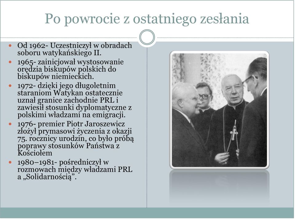 1972- dzięki jego długoletnim staraniom Watykan ostatecznie uznał granice zachodnie PRL i zawiesił stosunki dyplomatyczne z polskimi