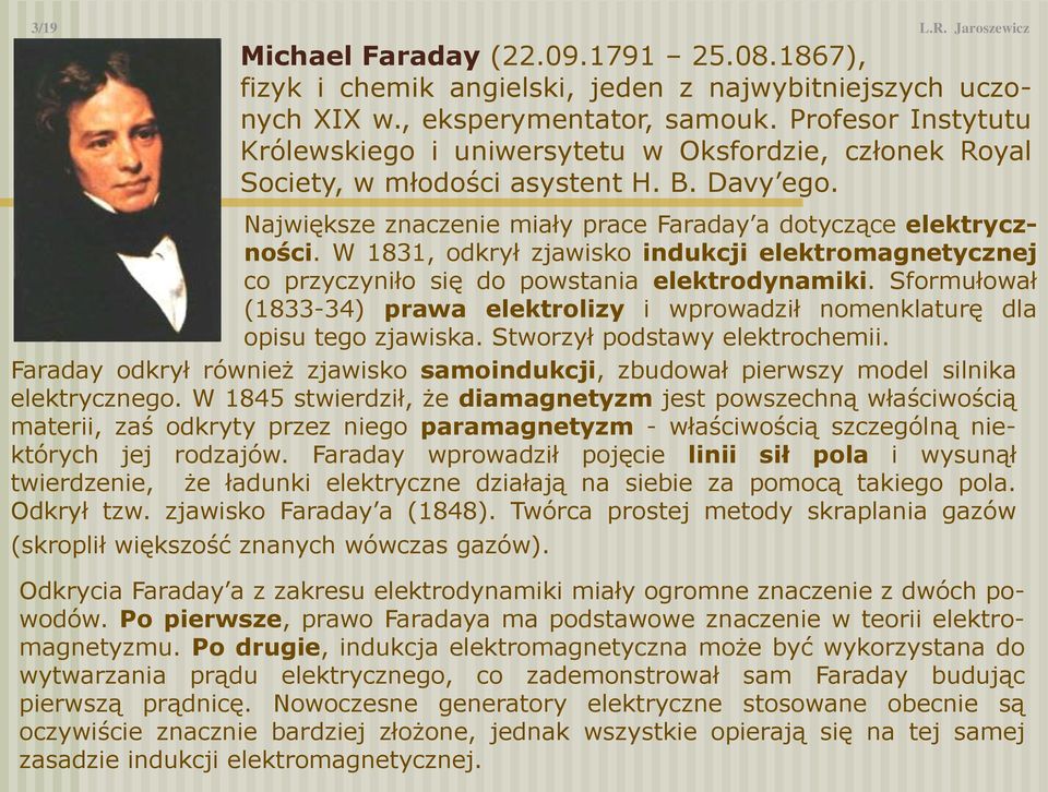 W 1831, odkrył zjawisko indukcji elektromagnetycznej co przyczyniło się do powstania elektrodynamiki. formułował (1833-34) prawa elektrolizy i wprowadził nomenklaturę dla opisu tego zjawiska.