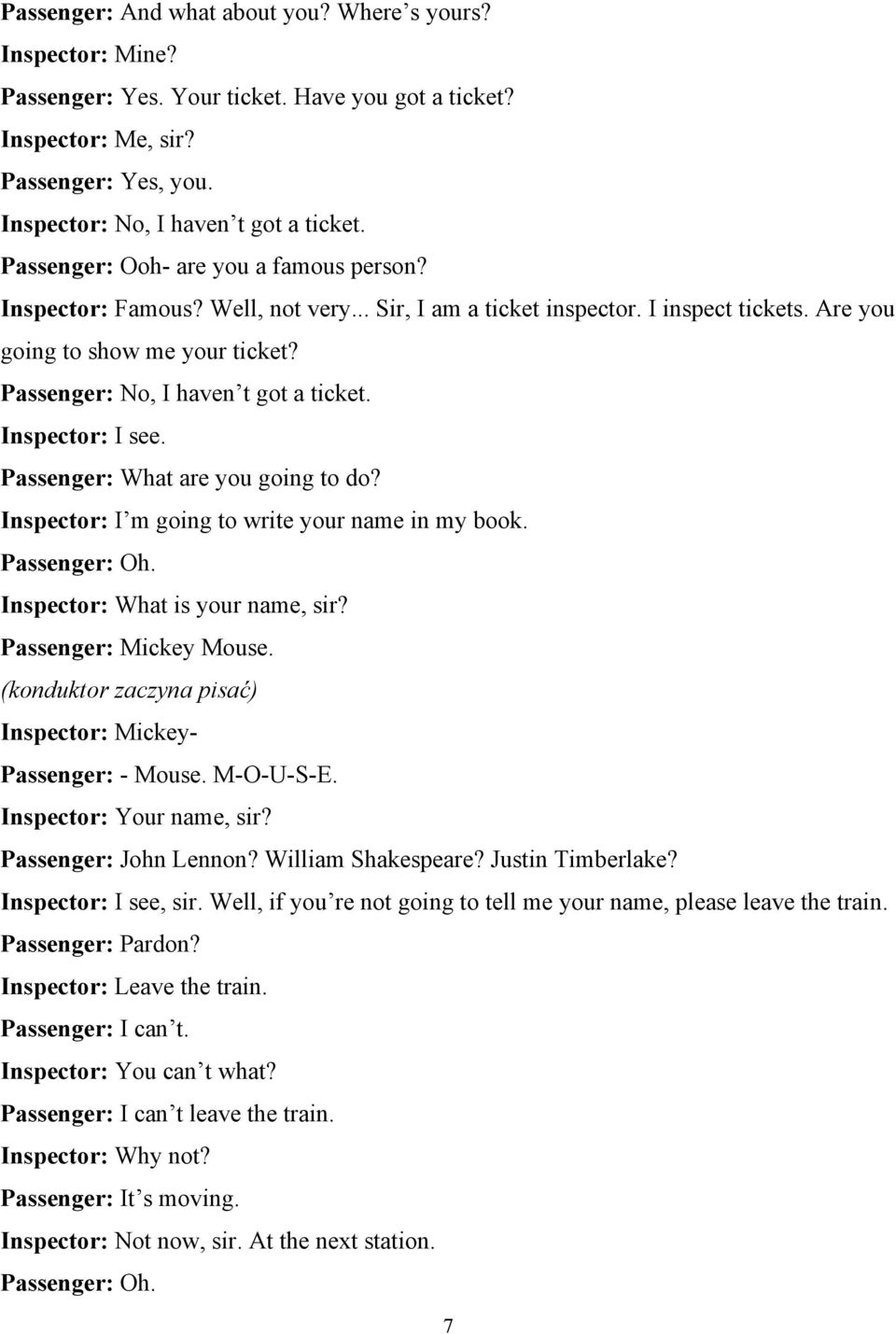 Passenger: No, I haven t got a ticket. Inspector: I see. Passenger: What are you going to do? Inspector: I m going to write your name in my book. Passenger: Oh. Inspector: What is your name, sir?