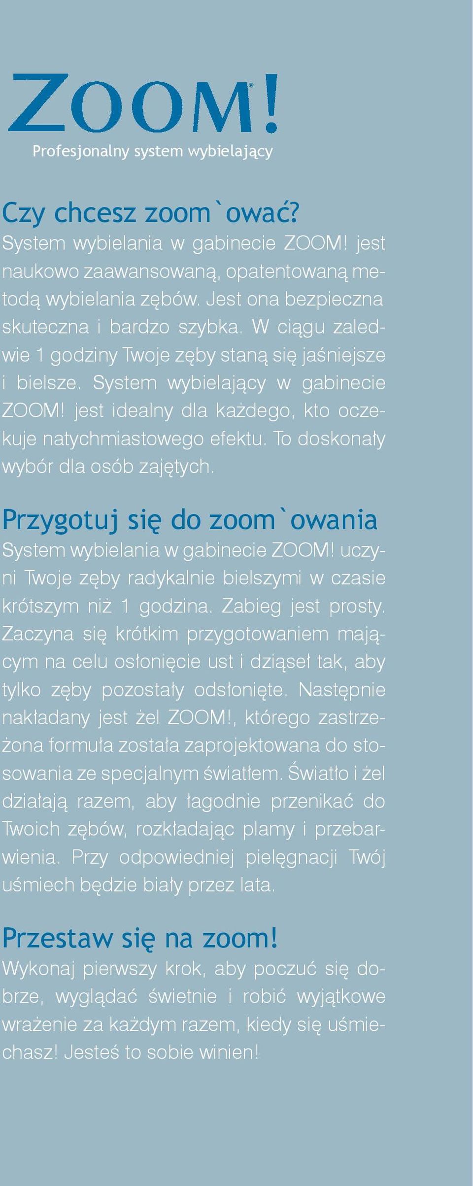 jest idealny dla każdego, kto oczekuje natychmiastowego efektu. To doskonały wybór dla osób zajętych. Przygotuj się do zoom`owania System wybielania w gabinecie ZOOM!