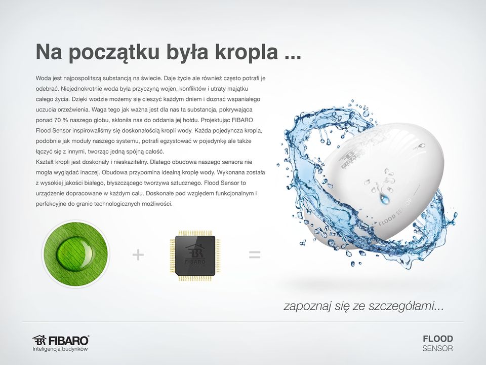 Waga tego jak ważna jest dla nas ta substancja, pokrywająca ponad 70 % naszego globu, skłoniła nas do oddania jej hołdu. Projektując FIBARO Flood Sensor inspirowaliśmy się doskonałością kropli wody.