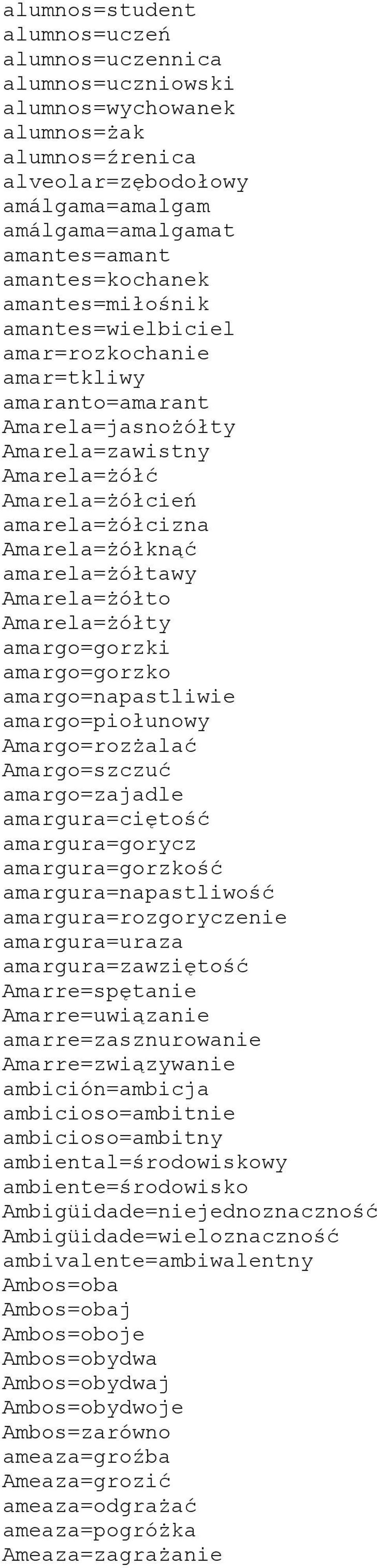 amarela=żółtawy Amarela=żółto Amarela=żółty amargo=gorzki amargo=gorzko amargo=napastliwie amargo=piołunowy Amargo=rozżalać Amargo=szczuć amargo=zajadle amargura=ciętość amargura=gorycz