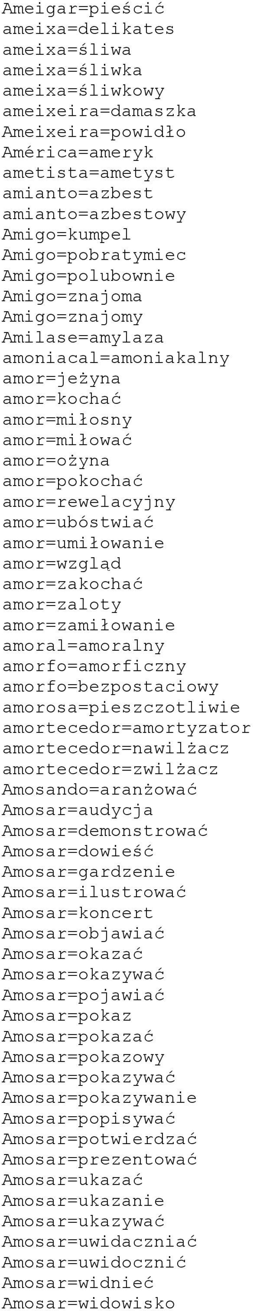 amor=ubóstwiać amor=umiłowanie amor=wzgląd amor=zakochać amor=zaloty amor=zamiłowanie amoral=amoralny amorfo=amorficzny amorfo=bezpostaciowy amorosa=pieszczotliwie amortecedor=amortyzator