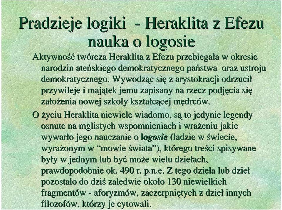 O Ŝyciu Heraklita niewiele wiadomo, są to jedynie legendy osnute na mglistych wspomnieniach i wraŝeniu jakie wywarło jego nauczanie o logosie (ładzie w świecie, wyraŝonym w mowie świata ),