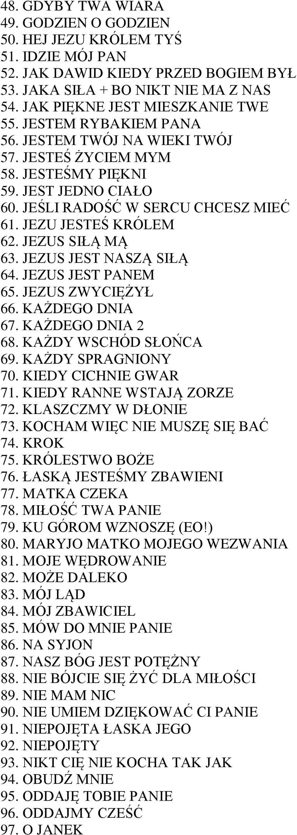 JEZUS JEST NASZĄ SIŁĄ 64. JEZUS JEST PANEM 65. JEZUS ZWYCIĘŻYŁ 66. KAŻDEGO DNIA 67. KAŻDEGO DNIA 2 68. KAŻDY WSCHÓD SŁOŃCA 69. KAŻDY SPRAGNIONY 70. KIEDY CICHNIE GWAR 71. KIEDY RANNE WSTAJĄ ZORZE 72.