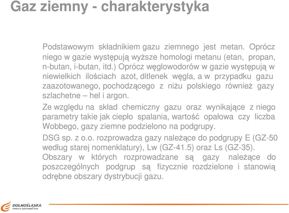 Ze względu na skład chemiczny gazu oraz wynikające z niego parametry takie jak ciepło spalania, wartość opałowa czy liczba Wobbego, gazy ziemne podzielono na podgrupy. DSG sp. z o.o. rozprowadza gazy naleŝące do podgrupy E (GZ-50 według starej nomenklatury), Lw (GZ-41.