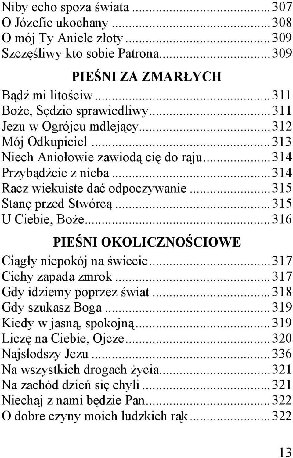 .. 315 U Ciebie, Boże... 316 PIEŚNI OKOLICZNOŚCIOWE Ciągły niepokój na świecie... 317 Cichy zapada zmrok... 317 Gdy idziemy poprzez świat... 318 Gdy szukasz Boga... 319 Kiedy w jasną, spokojną.