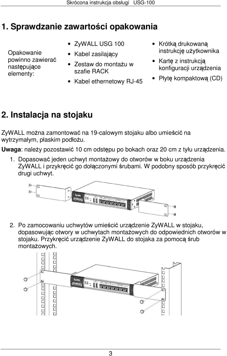Instalacja na stojaku ZyWALL moŝna zamontować na 19-calowym stojaku albo umieścić na wytrzymałym, płaskim podłoŝu. Uwaga: naleŝy pozostawić 10 cm odstępu po bokach oraz 20 cm z tyłu urządzenia. 1. Dopasować jeden uchwyt montaŝowy do otworów w boku urządzenia ZyWALL i przykręcić go dołączonymi śrubami.