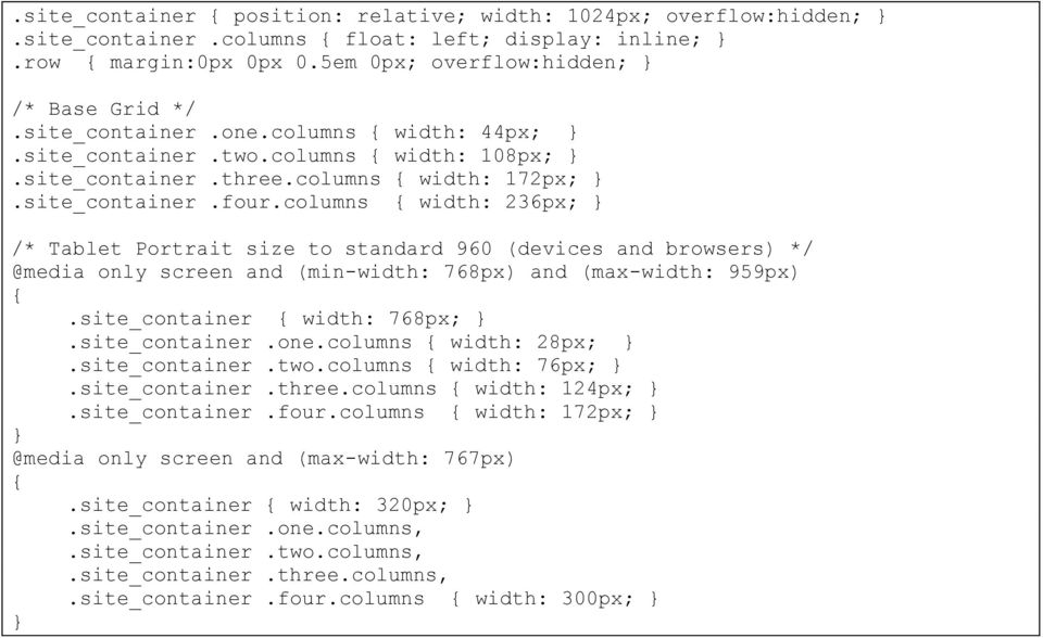 columns { width: 236px; } /* Tablet Portrait size to standard 960 (devices and browsers) */ @media only screen and (min-width: 768px) and (max-width: 959px) {.site_container { width: 768px; }.