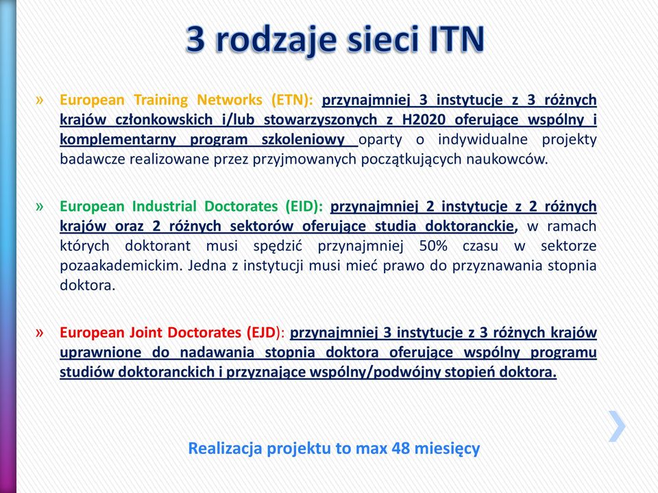 » European Industrial Doctorates (EID): przynajmniej 2 instytucje z 2 różnych krajów oraz 2 różnych sektorów oferujące studia doktoranckie, w ramach których doktorant musi spędzić przynajmniej 50%