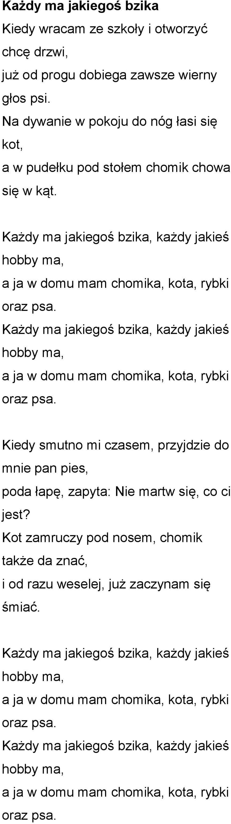 Każdy ma jakiegoś bzika, każdy jakieś hobby ma, a ja w domu mam chomika, kota, rybki oraz psa. Kiedy smutno mi czasem, przyjdzie do mnie pan pies, poda łapę, zapyta: Nie martw się, co ci jest?