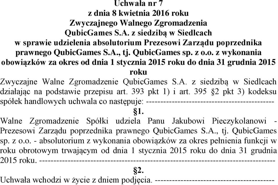 Walne Zgromadzenie Spółki udziela Panu Jakubowi Pieczykolanowi - Prezesowi Zarządu poprzednika prawnego QubicGames S.A., tj. QubicGames sp. z o.o. - absolutorium z wykonania obowiązków za okres pełnienia funkcji w roku obrotowym trwającym od dnia 1 stycznia 2015 roku do dnia 31 grudnia 2015 roku.