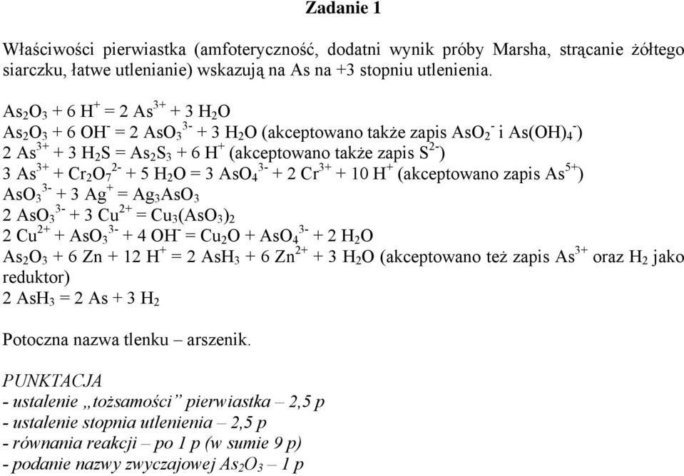 3+ + Cr 2 O 7 2- + 5 H 2 O = 3 AsO 4 3- + 2 Cr 3+ + 10 H + (akceptowano zapis As 5+ ) AsO 3 3- + 3 Ag + = Ag 3 AsO 3 2 AsO 3 3- + 3 Cu 2+ = Cu 3 (AsO 3 ) 2 2 Cu 2+ + AsO 3 3- + 4 OH - = Cu 2 O + AsO