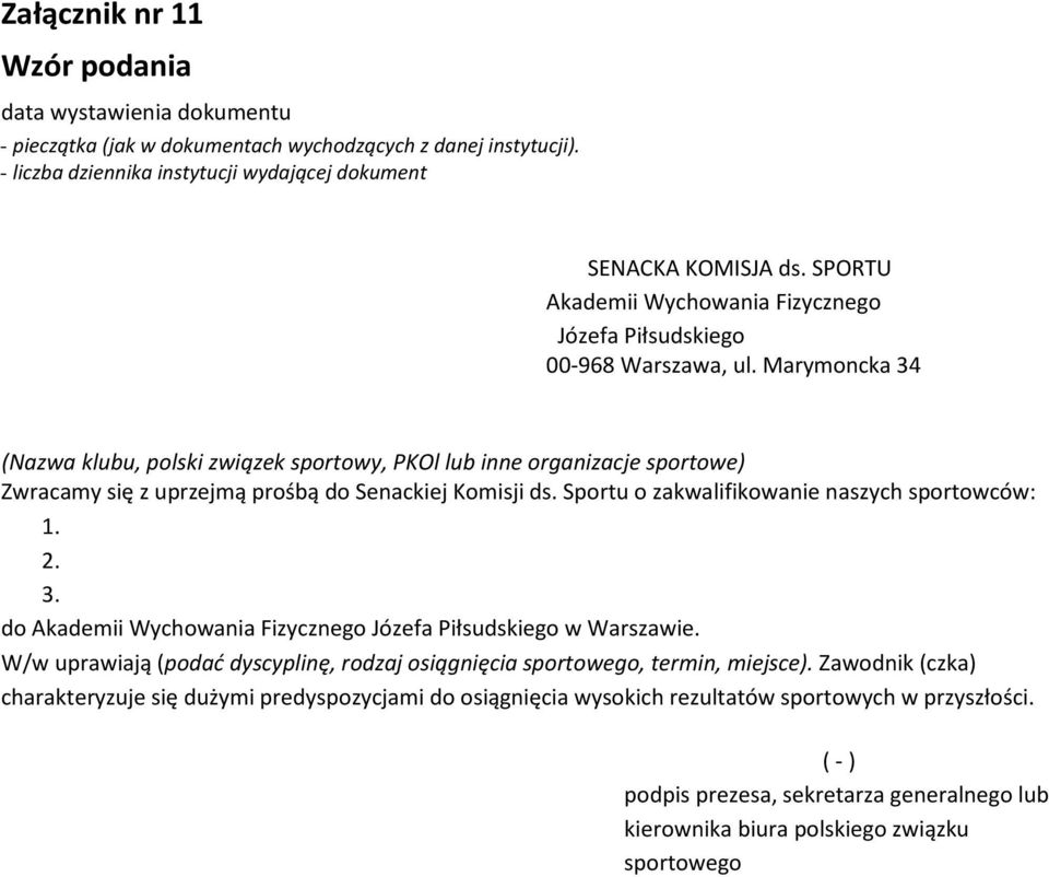 Marymoncka 34 (Nazwa klubu, polski związek sportowy, PKOl lub inne organizacje sportowe) Zwracamy się z uprzejmą prośbą do Senackiej Komisji ds. Sportu o zakwalifikowanie naszych sportowców: 1. 2. 3. do Akademii Wychowania Fizycznego Józefa Piłsudskiego w Warszawie.