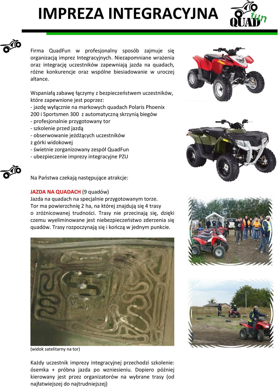 Wspaniałą zabawę łączymy z bezpieczeństwem uczestników, które zapewnione jest poprzez: - jazdę wyłącznie na markowych quadach Polaris Phoenix 200 i Sportsmen 300 z automatyczną skrzynią biegów -