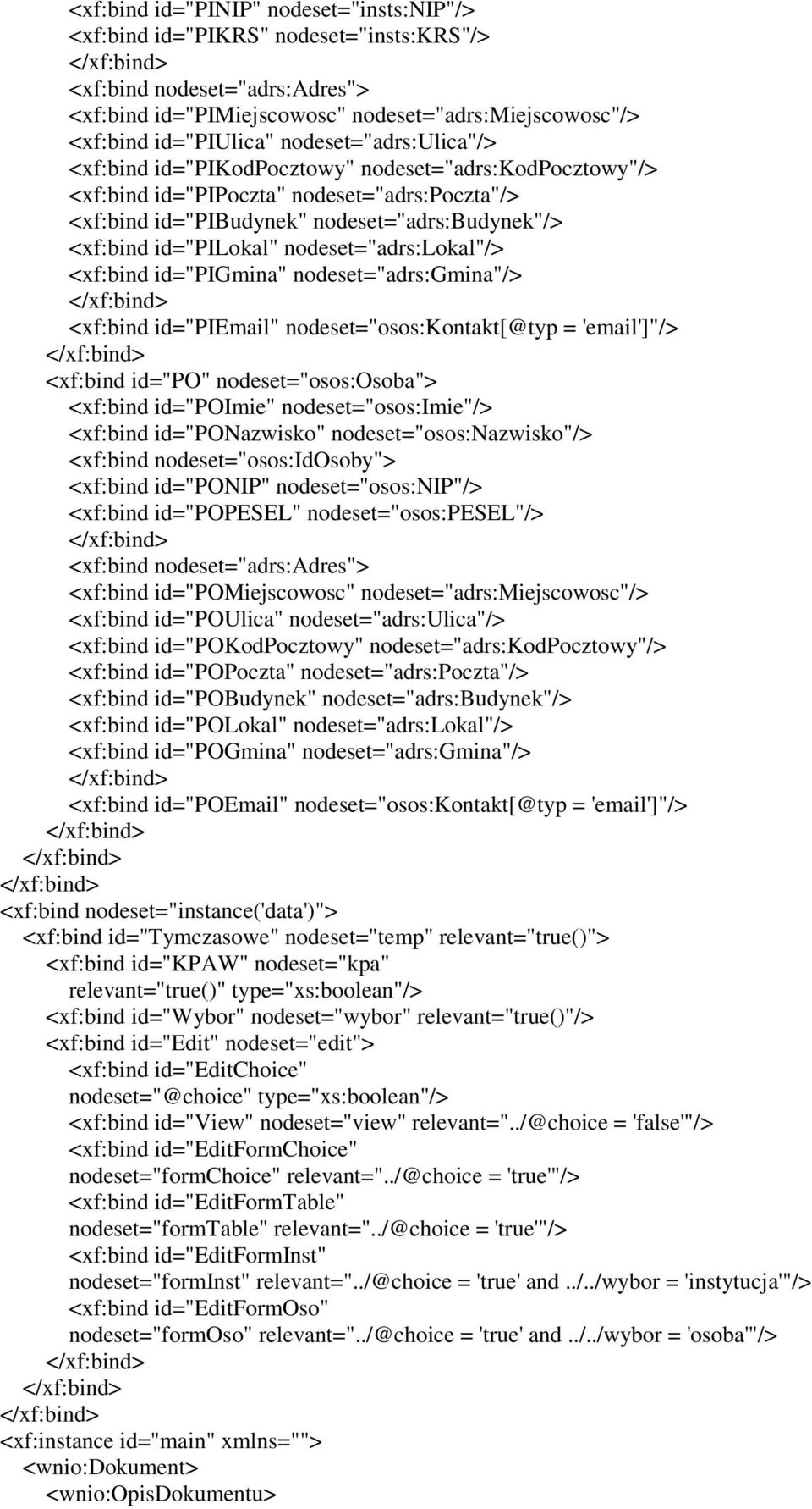 nodeset="adrs:lokal"/> <xf:bind id="pigmina" nodeset="adrs:gmina"/> <xf:bind id="piemail" nodeset="osos:kontakt[@typ = 'email']"/> <xf:bind id="po" nodeset="osos:osoba"> <xf:bind id="poimie"