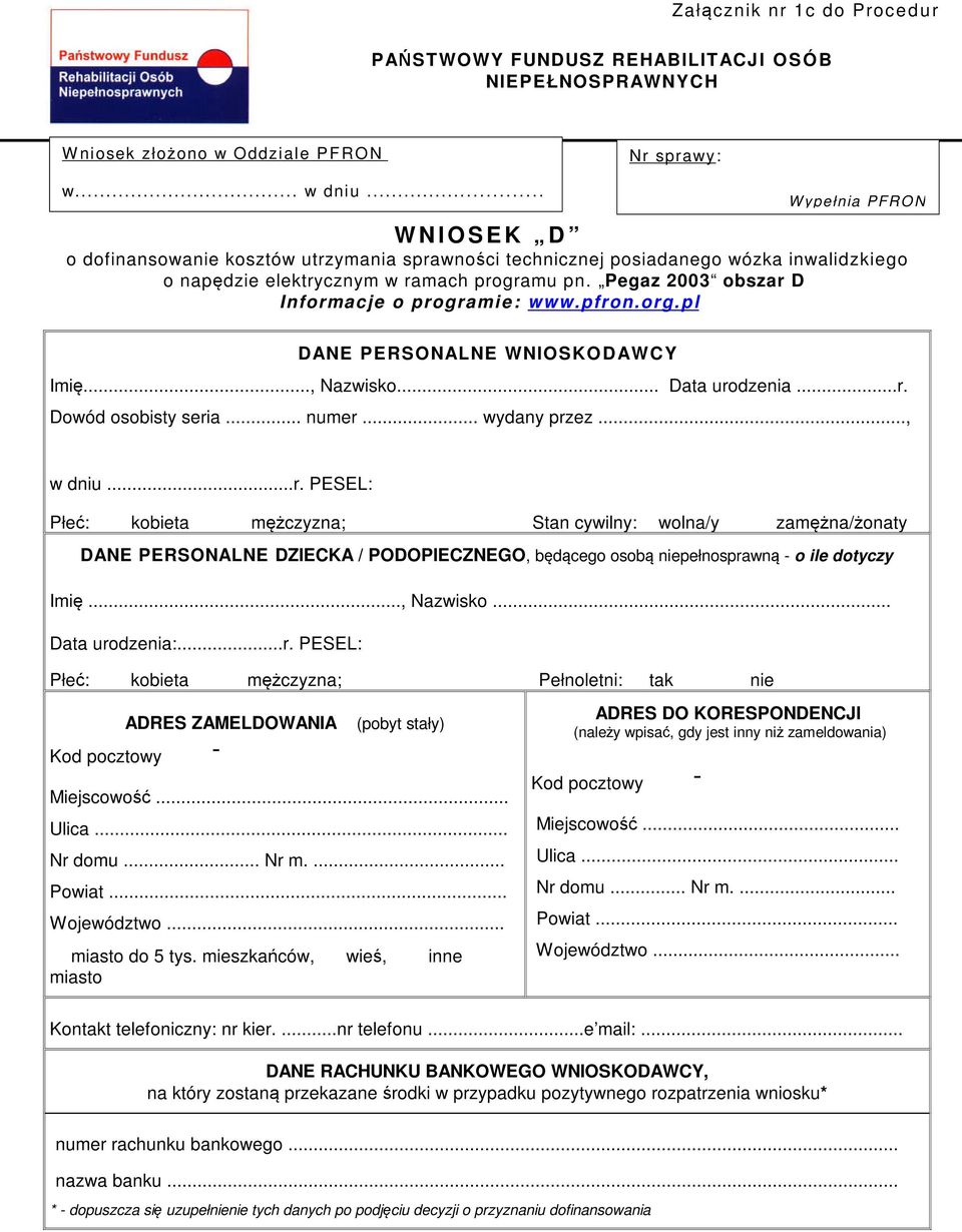 Pegaz 2003 obszar D Informacje o programi e: www.pfron.org. p l DANE PERSONALNE WNIOSKODAWCY Imię..., Nazwisko... Data urodzenia...r. Dowód osobisty seria... numer... wydany przez..., w dniu...r. PESEL: Płeć: kobieta mężczyzna; Stan cywilny: wolna/y zamężna/żonaty DANE PERSONALNE DZIECKA / PODOPIECZNEGO, będącego osobą niepełnosprawną - o ile dotyczy Imię.