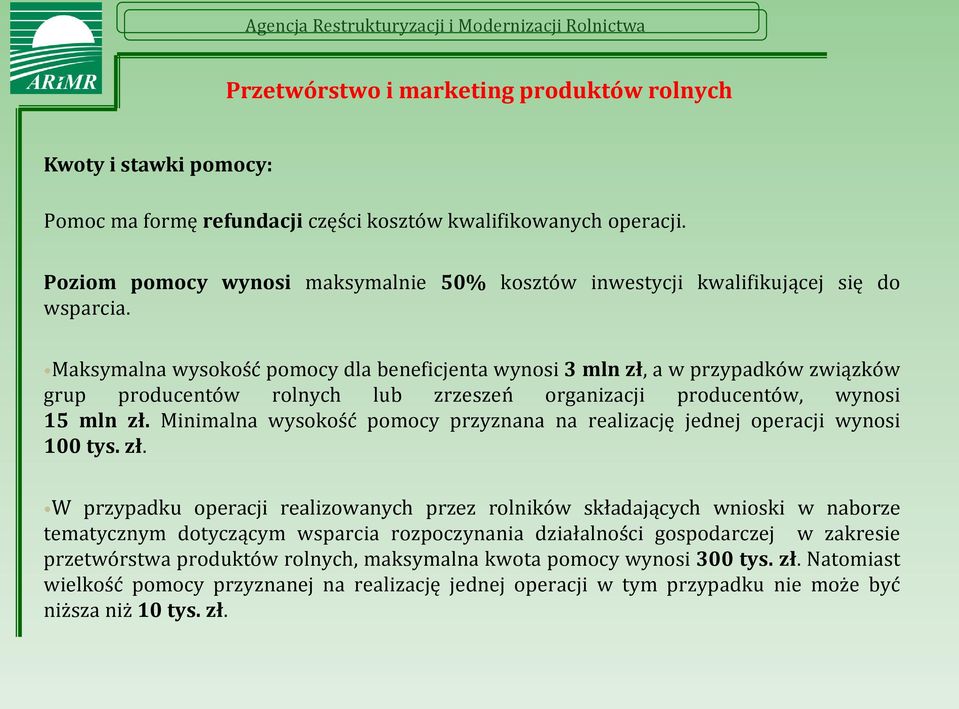 Maksymalna wysokość pomocy dla beneficjenta wynosi 3 mln zł, a w przypadków związków grup producentów rolnych lub zrzeszeń organizacji producentów, wynosi 15 mln zł.