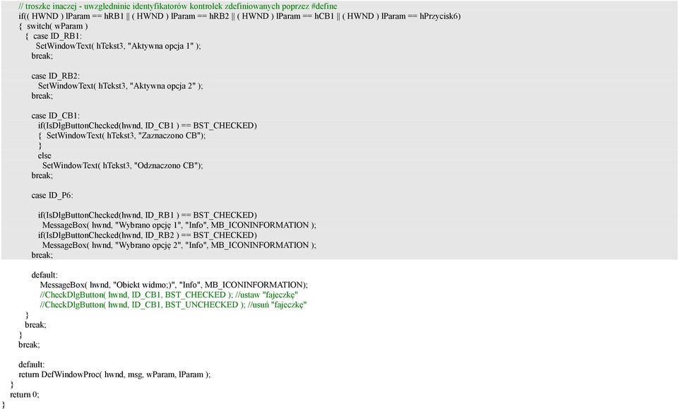BST_CHECKED) { SetWindowText( htekst3, "Zaznaczono CB"); else SetWindowText( htekst3, "Odznaczono CB"); case ID_P6: if(isdlgbuttonchecked(hwnd, ID_RB1 ) == BST_CHECKED) MessageBox( hwnd, "Wybrano