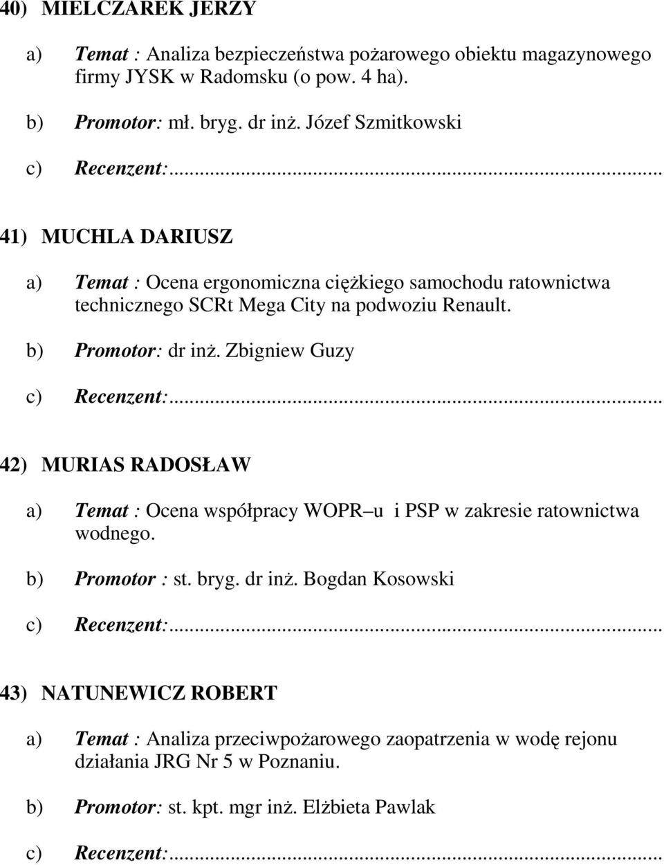 b) Promotor: dr inŝ. Zbigniew Guzy 42) MURIAS RADOSŁAW a) Temat : Ocena współpracy WOPR u i PSP w zakresie ratownictwa wodnego. b) Promotor : st. bryg. dr inŝ. Bogdan Kosowski 43) NATUNEWICZ ROBERT a) Temat : Analiza przeciwpoŝarowego zaopatrzenia w wodę rejonu działania JRG Nr 5 w Poznaniu.