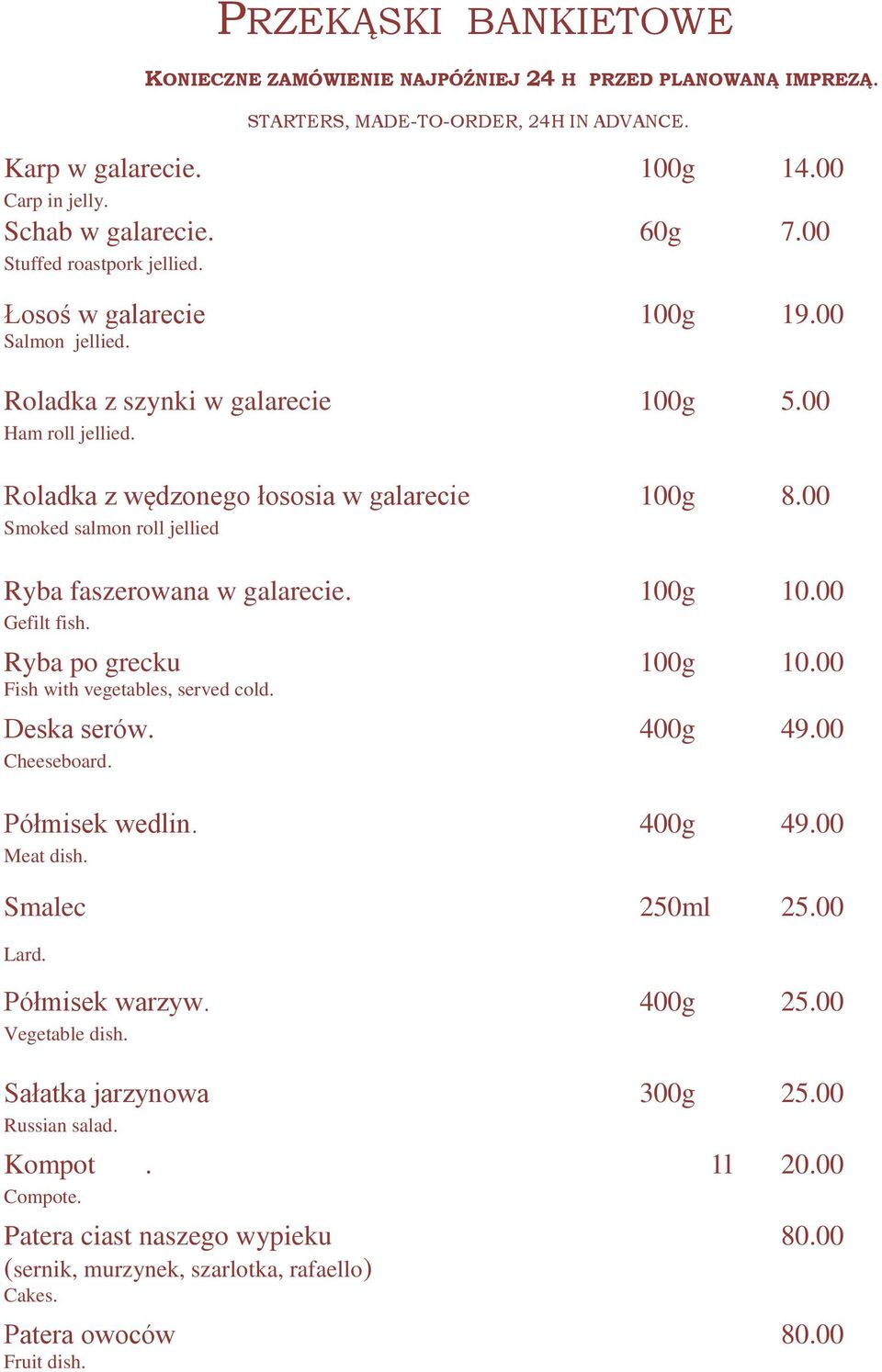 00 Smoked salmon roll jellied Ryba faszerowana w galarecie. 100g 10.00 Gefilt fish. Ryba po grecku 100g 10.00 Fish with vegetables, served cold. Deska serów. 400g 49.00 Cheeseboard. Półmisek wedlin.