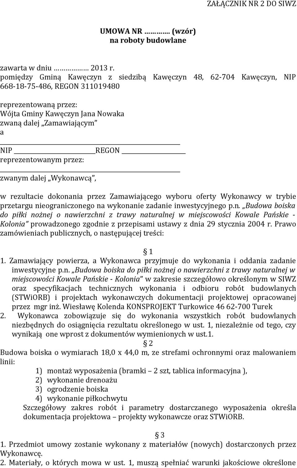 reprezentowanym przez: zwanym dalej Wykonawcą, w rezultacie dokonania przez Zamawiającego wyboru oferty Wykonawcy w trybie przetargu nieograniczonego na wykonanie zadanie inwestycyjnego p.n. Budowa boiska do piłki nożnej o nawierzchni z trawy naturalnej w miejscowości Kowale Pańskie - Kolonia prowadzonego zgodnie z przepisami ustawy z dnia 29 stycznia 2004 r.