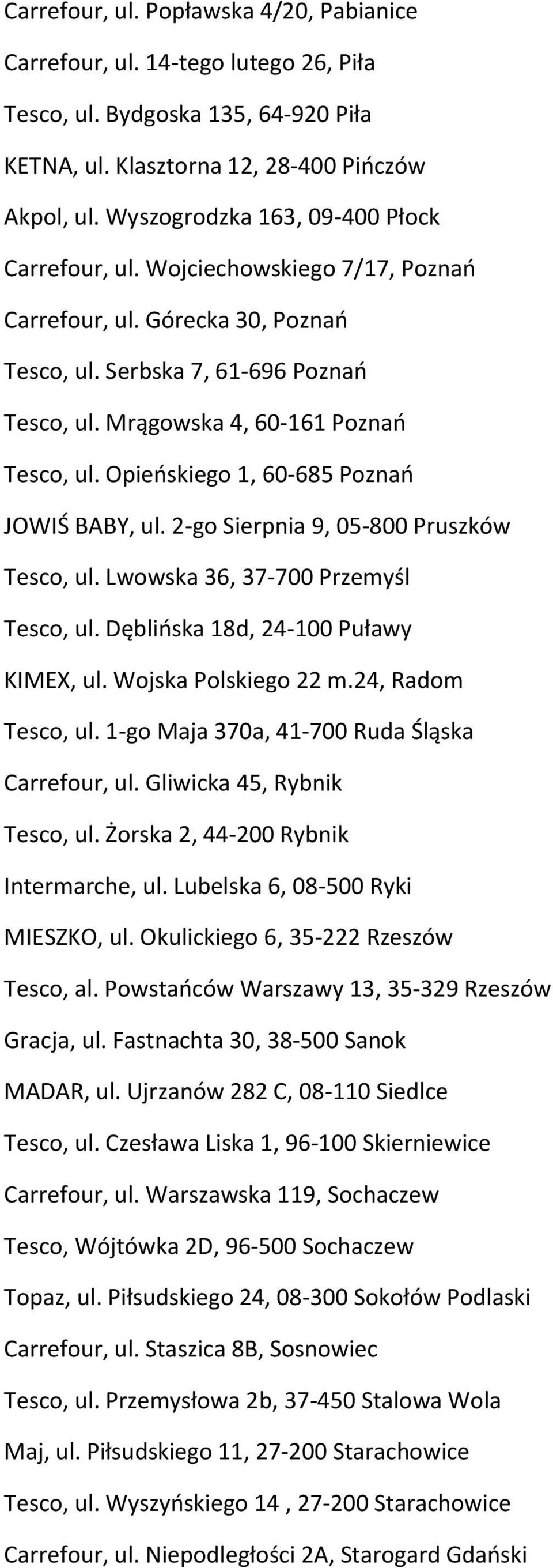 Opieńskiego 1, 60-685 Poznań JOWIŚ BABY, ul. 2-go Sierpnia 9, 05-800 Pruszków Tesco, ul. Lwowska 36, 37-700 Przemyśl Tesco, ul. Dęblińska 18d, 24-100 Puławy KIMEX, ul. Wojska Polskiego 22 m.